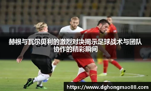赫根与瓦尔贝利的激烈对决揭示足球战术与团队协作的精彩瞬间